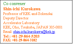 Text Box: Co-convener 
Shin-ichi Kurokawa
Professor of KEK and Sokendai
Deputy Director
Accelerator Laboratory
KEK, Oho, Tsukuba, JAPAN 305-0801
Email: shin-ichi.kurokawa@kek.jp
Tel : +81-29-864-5203 
FAX: +81-29-864-3182 
