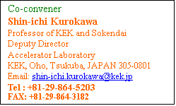 Text Box: Co-convener 
Shin-ichi Kurokawa
Professor of KEK and Sokendai
Deputy Director
Accelerator Laboratory
KEK, Oho, Tsukuba, JAPAN 305-0801
Email: shin-ichi.kurokawa[at]kek[dot]jp
Tel : +81-29-864-5203 
FAX: +81-29-864-3182 
