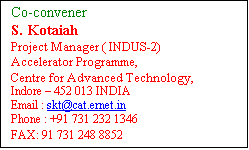 Text Box: Co-convener 
S. Kotaiah
Project Manager ( INDUS-2)
Accelerator Programme,
Centre for Advanced Technology,
Indore  452 013 INDIA
Email : skt@rrcat.gov.in
Phone : +91 731 232 1346     
FAX: 91 731 248 8852
