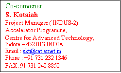 Text Box: Co-convener 
S. Kotaiah
Project Manager ( INDUS-2)
Accelerator Programme,
Centre for Advanced Technology,
Indore  452 013 INDIA
Email : skt[at]rrcat[dot]gov[dot]in
Phone : +91 731 232 1346     
FAX: 91 731 248 8852
