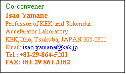 Text Box: Co-convener 
Isao Yamane
Professor of KEK and Sokendai
Accelerator Laboratory
KEK,Oho, Tsukuba, JAPAN 305-0801
Email: isao.yamane@kek.jp
Tel : +81-29-864-5201 
FAX: +81-29-864-3182 
