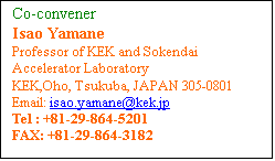 Text Box: Co-convener 
Isao Yamane
Professor of KEK and Sokendai
Accelerator Laboratory
KEK,Oho, Tsukuba, JAPAN 305-0801
Email: isao.yamane[at]kek[dot]jp
Tel : +81-29-864-5201 
FAX: +81-29-864-3182 
