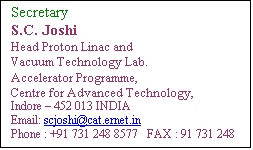 Text Box: Secretary
S.C. Joshi
Head Proton Linac and 
Vacuum Technology Lab.
Accelerator Programme,
Centre for Advanced Technology,
Indore  452 013 INDIA
Email: scjoshi@rrcat.gov.in
Phone : +91 731 248 8577   FAX : 91 731 248 8000
