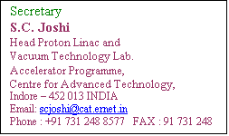 Text Box: Secretary
S.C. Joshi
Head Proton Linac and 
Vacuum Technology Lab.
Accelerator Programme,
Centre for Advanced Technology,
Indore  452 013 INDIA
Email: scjoshi[at]rrcat[dot]gov[dot]in
Phone : +91 731 248 8577   FAX : 91 731 248 8000
