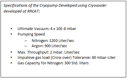 Text Box: Specifications of the Cryopump Developed using Cryocooler developed at RRCAT:    •	Ultimate Vacuum: 4 x 10E-8 mbar  •	Pumping Speed  –	Nitrogen: 1200 Liter/sec  –	Argon: 900 Liter/sec  •	Max. Throughput: 2 mbar. Liter/sec  •	Impulsive gas load (Cross over) Tolerance: 60 mbar-Liter  •	Gas Capacity for Nitrogen: 300 Std. liters  