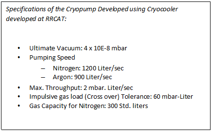 Text Box: Specifications of the Cryopump Developed using Cryocooler developed at RRCAT:    •	Ultimate Vacuum: 4 x 10E-8 mbar  •	Pumping Speed  –	Nitrogen: 1200 Liter/sec  –	Argon: 900 Liter/sec  •	Max. Throughput: 2 mbar. Liter/sec  •	Impulsive gas load (Cross over) Tolerance: 60 mbar-Liter  •	Gas Capacity for Nitrogen: 300 Std. liters